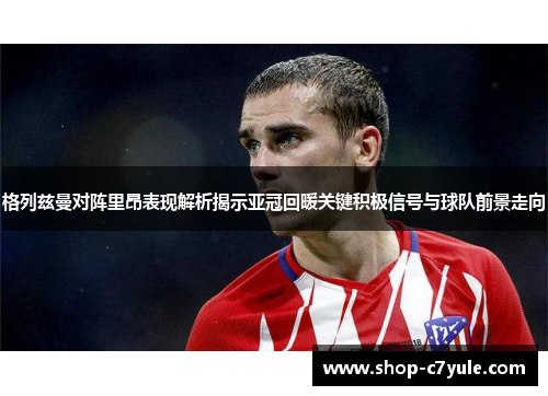 格列兹曼对阵里昂表现解析揭示亚冠回暖关键积极信号与球队前景走向