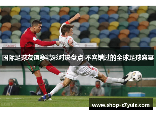 国际足球友谊赛精彩对决盘点 不容错过的全球足球盛宴 国际足球友谊赛精彩对决盘点 不容错过的全球足球盛宴