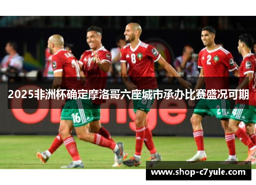 2025非洲杯确定摩洛哥六座城市承办比赛盛况可期
